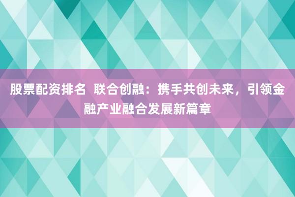 股票配资排名  联合创融：携手共创未来，引领金融产业融合发展新篇章