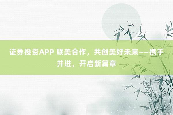 证券投资APP 联美合作，共创美好未来——携手并进，开启新篇章