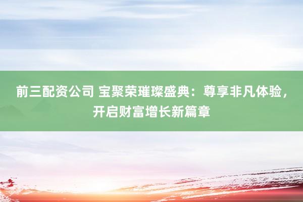 前三配资公司 宝聚荣璀璨盛典：尊享非凡体验，开启财富增长新篇章