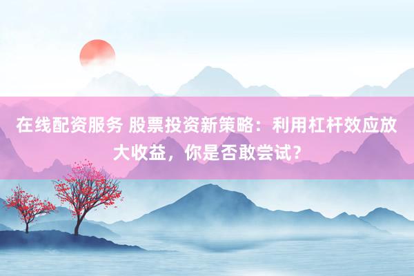 在线配资服务 股票投资新策略：利用杠杆效应放大收益，你是否敢尝试？