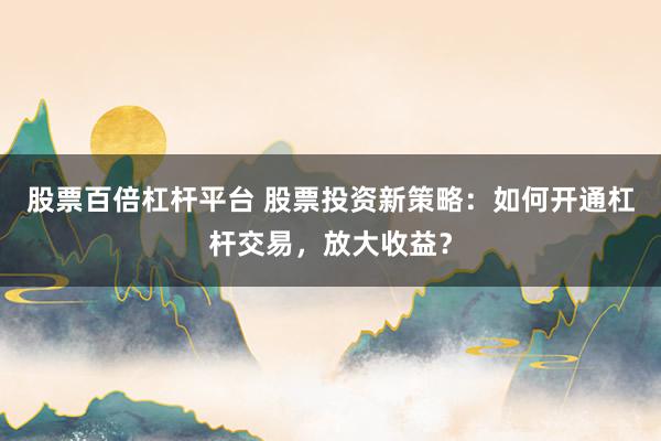 股票百倍杠杆平台 股票投资新策略：如何开通杠杆交易，放大收益？