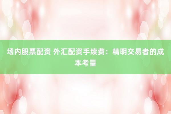 场内股票配资 外汇配资手续费：精明交易者的成本考量