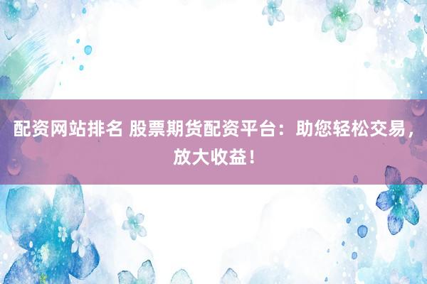 配资网站排名 股票期货配资平台：助您轻松交易，放大收益！
