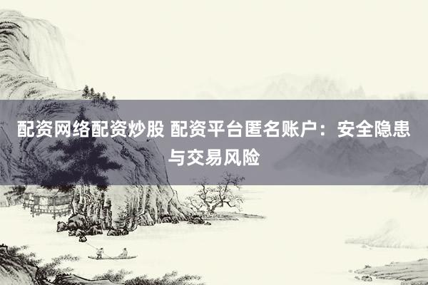 配资网络配资炒股 配资平台匿名账户：安全隐患与交易风险
