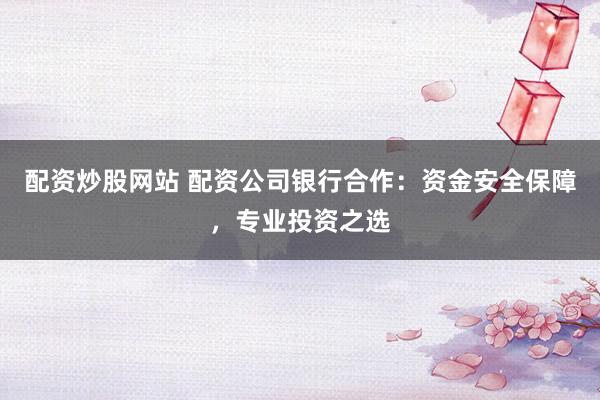 配资炒股网站 配资公司银行合作：资金安全保障，专业投资之选