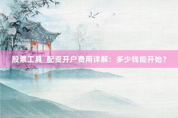 股票工具  配资开户费用详解：多少钱能开始？