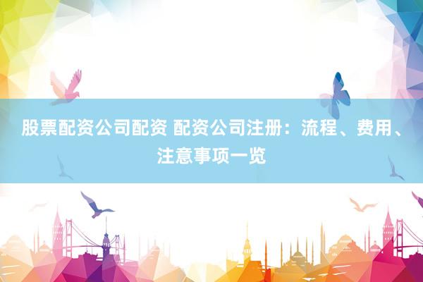 股票配资公司配资 配资公司注册：流程、费用、注意事项一览