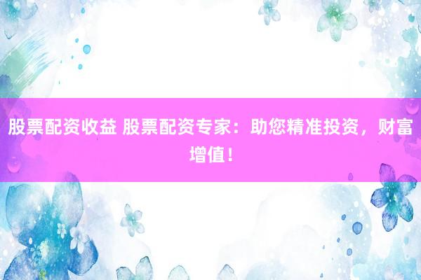 股票配资收益 股票配资专家：助您精准投资，财富增值！