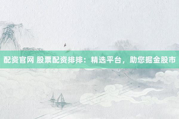 配资官网 股票配资排排：精选平台，助您掘金股市