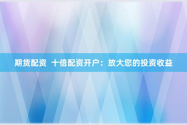 期货配资  十倍配资开户：放大您的投资收益