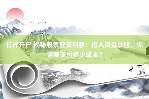 杠杆开户 揭秘股票配资利息：借入资金炒股，你需要支付多少成本？