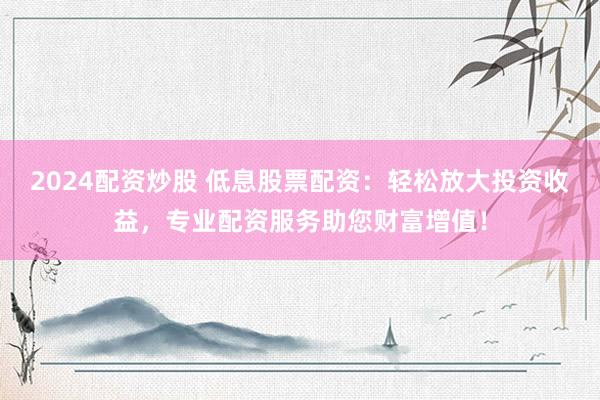 2024配资炒股 低息股票配资：轻松放大投资收益，专业配资服务助您财富增值！