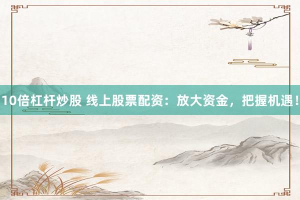 10倍杠杆炒股 线上股票配资：放大资金，把握机遇！
