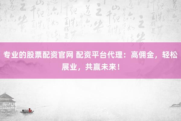 专业的股票配资官网 配资平台代理：高佣金，轻松展业，共赢未来！