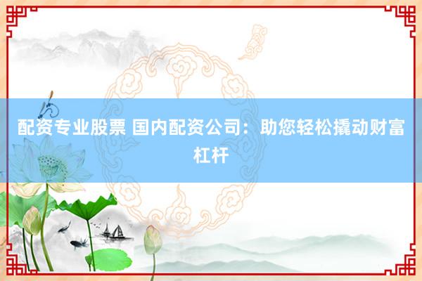 配资专业股票 国内配资公司：助您轻松撬动财富杠杆