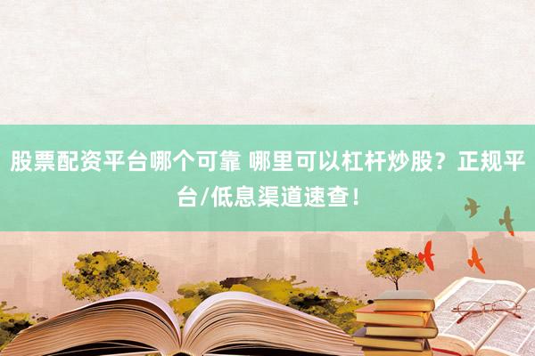 股票配资平台哪个可靠 哪里可以杠杆炒股？正规平台/低息渠道速查！
