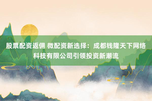 股票配资返佣 微配资新选择：成都钱隆天下网络科技有限公司引领投资新潮流