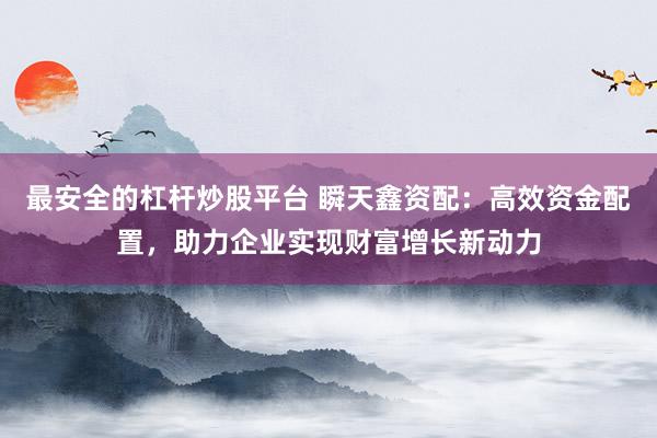 最安全的杠杆炒股平台 瞬天鑫资配：高效资金配置，助力企业实现财富增长新动力