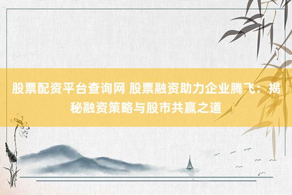 股票配资平台查询网 股票融资助力企业腾飞：揭秘融资策略与股市共赢之道