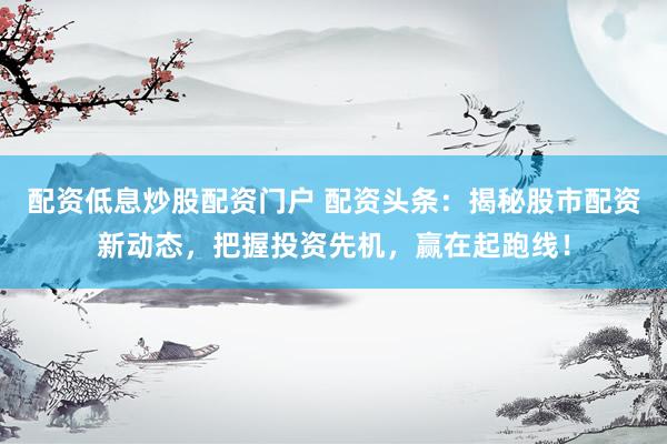 配资低息炒股配资门户 配资头条：揭秘股市配资新动态，把握投资先机，赢在起跑线！
