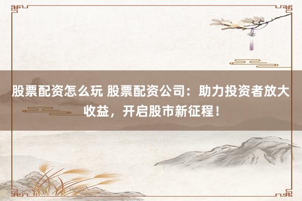 股票配资怎么玩 股票配资公司：助力投资者放大收益，开启股市新征程！
