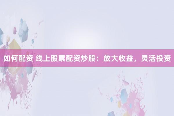 如何配资 线上股票配资炒股：放大收益，灵活投资