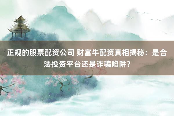 正规的股票配资公司 财富牛配资真相揭秘：是合法投资平台还是诈骗陷阱？