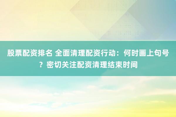 股票配资排名 全面清理配资行动：何时画上句号？密切关注配资清理结束时间