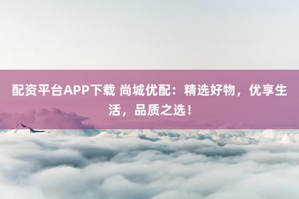 配资平台APP下载 尚城优配：精选好物，优享生活，品质之选！