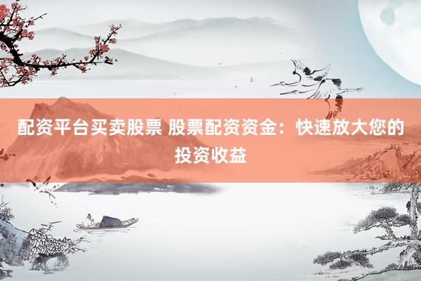 配资平台买卖股票 股票配资资金：快速放大您的投资收益