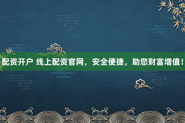 配资开户 线上配资官网，安全便捷，助您财富增值！