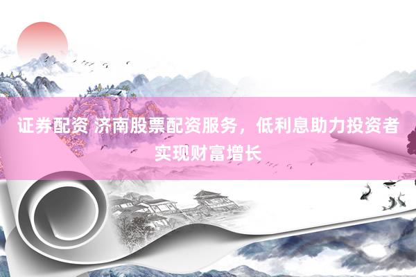证券配资 济南股票配资服务，低利息助力投资者实现财富增长