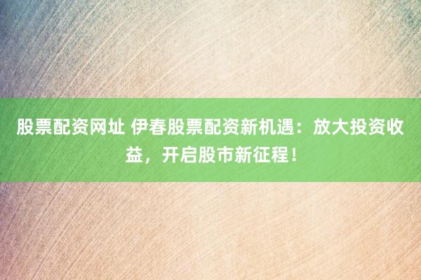 股票配资网址 伊春股票配资新机遇：放大投资收益，开启股市新征程！