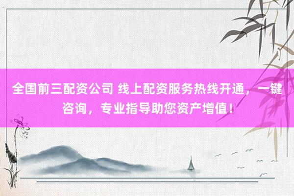 全国前三配资公司 线上配资服务热线开通，一键咨询，专业指导助您资产增值！