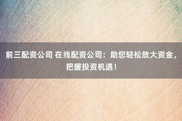 前三配资公司 在线配资公司：助您轻松放大资金，把握投资机遇！