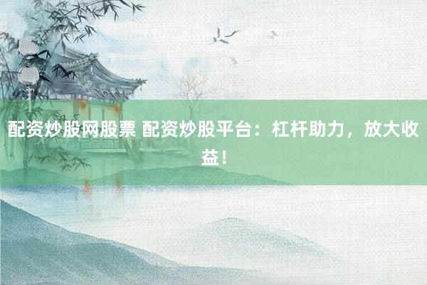 配资炒股网股票 配资炒股平台：杠杆助力，放大收益！