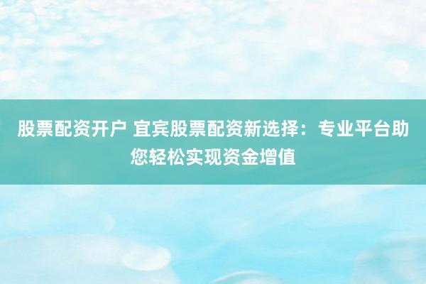 股票配资开户 宜宾股票配资新选择：专业平台助您轻松实现资金增值