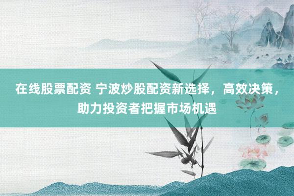在线股票配资 宁波炒股配资新选择，高效决策，助力投资者把握市场机遇