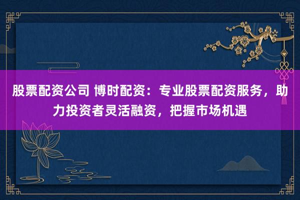 股票配资公司 博时配资：专业股票配资服务，助力投资者灵活融资，把握市场机遇