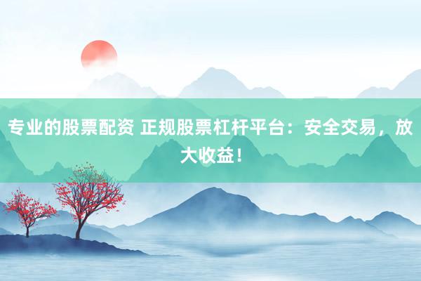 专业的股票配资 正规股票杠杆平台：安全交易，放大收益！