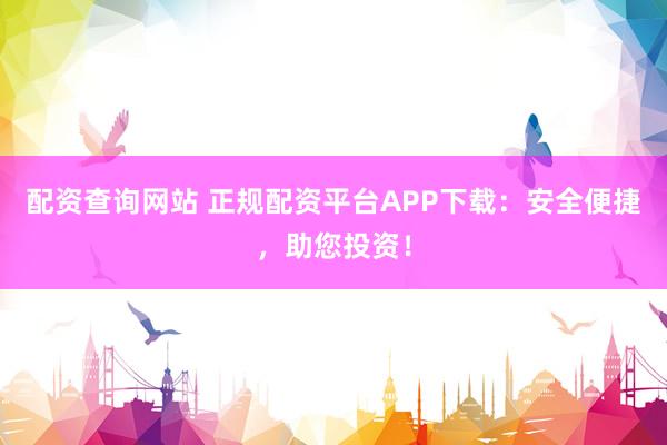 配资查询网站 正规配资平台APP下载：安全便捷，助您投资！