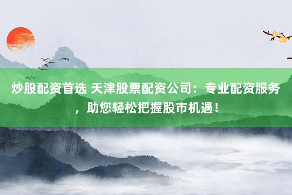 炒股配资首选 天津股票配资公司：专业配资服务，助您轻松把握股市机遇！