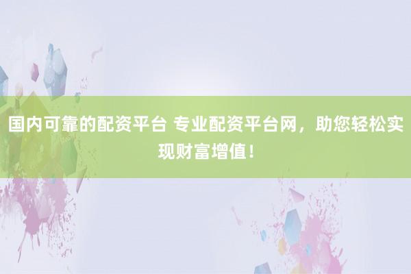 国内可靠的配资平台 专业配资平台网，助您轻松实现财富增值！
