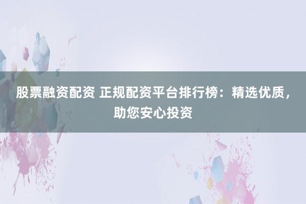 股票融资配资 正规配资平台排行榜：精选优质，助您安心投资