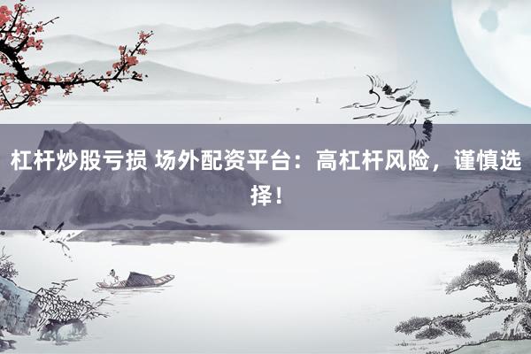 杠杆炒股亏损 场外配资平台：高杠杆风险，谨慎选择！