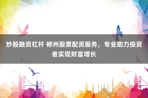 炒股融资杠杆 郴州股票配资服务，专业助力投资者实现财富增长