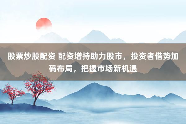 股票炒股配资 配资增持助力股市，投资者借势加码布局，把握市场新机遇