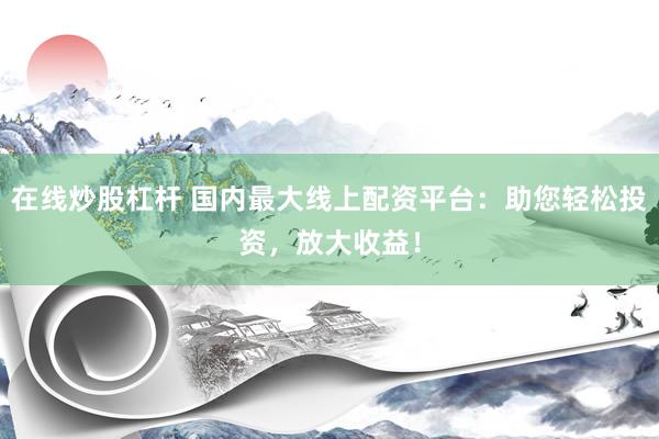 在线炒股杠杆 国内最大线上配资平台：助您轻松投资，放大收益！