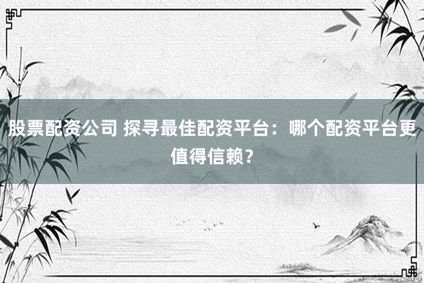 股票配资公司 探寻最佳配资平台：哪个配资平台更值得信赖？