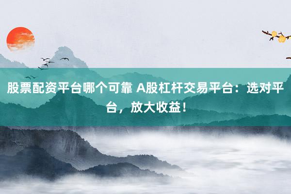 股票配资平台哪个可靠 A股杠杆交易平台：选对平台，放大收益！